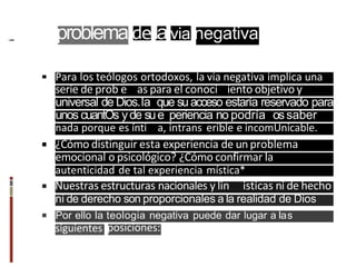 Para los teólogos ortodoxos, la via negativa implica una
serie de prob e as para el conoci iento objetivo y
universal de Dios.la que suacceso estaría reservado para
unos cuantOs yde sue periencia no podría ossaber
nada porque es ínti a, intrans erible e incomUnicable.
¿Cómo distinguir esta experiencia de unproblema
emocional o psicológico? ¿Cómo confirmar la
autenticidad de tal experiencia mística*
Nuestras estructuras nacionales y lin isticas ni de hecho
ni de derecho son proporcionales a la realidad de Dios
Por ello Ia teologia negativa puede dar lugar a Ias
siguientes posiciones:
problemadelavia negativa
 
