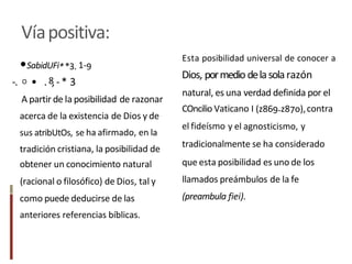 Víapositiva:
Esta posibilidad universal de conocer a
Dios, pormedio delasolarazón
natural, es una verdad definida por el
COncilio Vaticano I (z869-z87o),contra
el fideísmo y el agnosticismo, y
tradicionalmente se ha considerado
que esta posibilidad es uno de los
llamados preámbulos de la fe
(preambula fiei).
•SabidUFi**3. 1-9
-. O • .8,-* 3
A partir de la posibilidad de razonar
acerca de la existencia de Dios y de
sus atribUtOs, se ha afirmado, en la
tradición cristiana, la posibilidad de
obtener un conocimiento natural
(racional o filosófico) de Dios, tal y
como puede deducirse de las
anteriores referencias bíblicas.
 