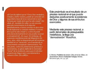Estepreámbulo eselresultado deun
proceso racional enelque puede
deducirse positivamente laexistencia
deDios yalgunos desusatributos
esenciales.
Mediante este proceso racional, a
partir delempleo depresupuestos
metafísicos, sellega ala
“demostración” filosófica.
E.Simons, Posibilidad deconocer aDios, en la voz «Dios», en
Socramentum Mundi. EnciclopediaTeotógica,Herder,
 
