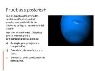 Pruebasaposteriori:
Son las pruebas denominadas
también exCreaturi, es decir,
aquellas que partiendo de las
creaturas se llega a la existencia del
creador.
Tres son los elementos filosóficos
qUe se emplean para la
demostración positiva de Dios:
a) Analogía: por semejanza y
comparación
b) Causalidad: de los efectos a la
CñIUSá .
c) Eminencia: de la participado a la
participante.
.
 