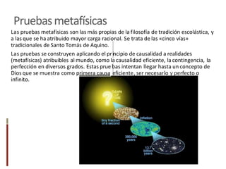 Pruebasmetafísicas
Las pruebas metafísicas son las más propias de la filosofía de tradición escolástica, y
a las que se ha atribuido mayor carga racional. Se trata de las «cinco vías»
tradicionales de Santo Tomás de Aquino.
Las pruebas se construyen aplicando el pr ncipio de causalidad a realidades
(metafísicas) atribuibles al mundo, como la causalidad eficiente, la contingencia, la
perfección en diversos grados. Estas prue as intentan llegar hasta un concepto de
Dios que se muestra como primera causa ficiente ser necesario erfecto o
infinito.
 