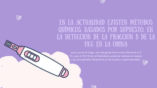 EN LA ACTUALIDAD EXISTEN MÉTODOS
QUÍMICOS, BASADOS POR SUPUESTO, EN
LA DETECCIÓN DE LA FRACCIÓN Β DE LA
HCG EN LA ORINA
para uso en el hogar, con márgenes de errores inferiores al 2
% y casi el 100 % de confiabilidad cuando se realizan en sangre
y que se expenden libremente en farmacias o supermercados.
 