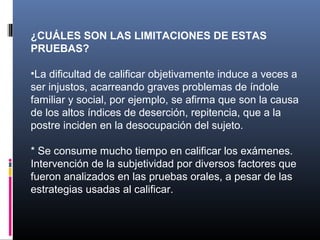 ¿CUÁLES SON LAS LIMITACIONES DE ESTAS
PRUEBAS?
 
•La dificultad de calificar objetivamente induce a veces a 
ser injustos, acarreando graves problemas de índole 
familiar y social, por ejemplo, se afirma que son la causa 
de los altos índices de deserción, repitencia, que a la 
postre inciden en la desocupación del sujeto.

* Se consume mucho tiempo en calificar los exámenes.
Intervención de la subjetividad por diversos factores que 
fueron analizados en las pruebas orales, a pesar de las 
estrategias usadas al calificar.
 