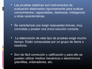  Las pruebas objetivas son instrumentos de 
  evaluación elaborados rigurosamente para evaluar 
  conocimientos, capacidades, destrezas, inteligencia 
  u otras características.

 Se caracterizan por exigir respuestas breves, muy 
  concretas y poseer una única solución correcta.

  La elaboración de este tipo de pruebas exige mucho 
  tiempo. Están compuestas por un grupo de ítems o 
  reactivos. 

 Son de fácil corrección y calificación y para ello se 
  pueden utilizar medios mecánicos o electrónicos 
  (plantillas, ordenadores, etc.
 