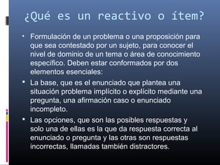 ¿Qué es un reactivo o ítem?
• Formulación de un problema o una proposición para 
  que sea contestado por un sujeto, para conocer el 
  nivel de dominio de un tema o área de conocimiento 
  específico. Deben estar conformados por dos 
  elementos esenciales:
 La base, que es el enunciado que plantea una 
  situación problema implícito o explícito mediante una 
  pregunta, una afirmación caso o enunciado 
  incompleto.
 Las opciones, que son las posibles respuestas y 
  solo una de ellas es la que da respuesta correcta al 
  enunciado o pregunta y las otras son respuestas 
  incorrectas, llamadas también distractores.
 