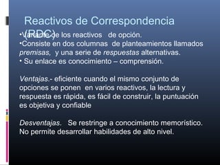 Reactivos de Correspondencia 
 (RDC)
•Variante de los reactivos   de opción. 
•Consiste en dos columnas  de planteamientos llamados 
premisas,  y una serie de respuestas alternativas.
• Su enlace es conocimiento – comprensión. 

Ventajas.- eficiente cuando el mismo conjunto de 
opciones se ponen  en varios reactivos, la lectura y 
respuesta es rápida, es fácil de construir, la puntuación 
es objetiva y confiable

Desventajas.   Se restringe a conocimiento memorístico. 
No permite desarrollar habilidades de alto nivel.
 