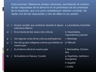 Instrucciones: Relaciona ambas columnas, escribiendo el número 
     de las respuestas de la derecha en el paréntesis de las premisas 
     de la izquierda, que a tu juicio establezcan relación correcta. Se 
     repite una de las respuestas y tres de ellas no se usarán.



1.( ) Grupos sociales que existieron durante la época a. Lacandones, Huicholes
      colonial en México
2( )     Es la mezcla de dos razas o dos culturas           b. Hacendados,
                                                            mayordomos y peones
3( )     Son algunas ruinas de las culturas prehispánicas   c. Mestizaje
4( )     Son dos grupos indígenas o etnias que habitan en d. Náhuatl
         nuestro país
5( )     Es el idioma oficial en nuestro país               f. Montealban, Chichen-
                                                            Itza
6(   )   Se localizan en Oaxaca, Yucatán                    g. Españoles, realistas e
                                                            insurgentes
                                                            h. Español
                                                            i. Criollo
 