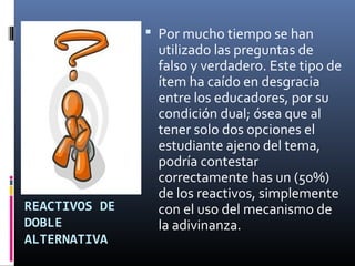 Por mucho tiempo se han
                utilizado las preguntas de
                falso y verdadero. Este tipo de
                ítem ha caído en desgracia
                entre los educadores, por su
                condición dual; ósea que al
                tener solo dos opciones el
                estudiante ajeno del tema,
                podría contestar
                correctamente has un (50%)
                de los reactivos, simplemente
REACTIVOS DE    con el uso del mecanismo de
DOBLE           la adivinanza.
ALTERNATIVA
 