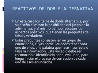 REACTIVOS DE DOBLE ALTERNATIVA

 En este caso los ítems de doble alternativa, por
  su diseño eliminan la posibilidad del juego de la
  adivinanza, y al mismo tiempo rescatan los
  aspectos positivos, que tienen las preguntas de
  falso y verdadero.
 Estas preguntas consisten en un grupo de
  enunciados, cuyas particularidades tener cada
  uno de ellos, una palabra que hace incorrecta o
  falsa la información. Este vocablo debe ser
  reconocido e identificado por el evaluado, para
  luego iniciar el proceso de corrección de cada
  uno de esos enunciados.
 