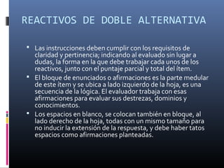 REACTIVOS DE DOBLE ALTERNATIVA

 Las instrucciones deben cumplir con los requisitos de
  claridad y pertinencia; indicando al evaluado sin lugar a
  dudas, la forma en la que debe trabajar cada unos de los
  reactivos, junto con el puntaje parcial y total del ítem.
 El bloque de enunciados o afirmaciones es la parte medular
  de este ítem y se ubica a lado izquierdo de la hoja, es una
  secuencia de la lógica. El evaluador trabaja con esas
  afirmaciones para evaluar sus destrezas, dominios y
  conocimientos.
 Los espacios en blanco, se colocan también en bloque, al
  lado derecho de la hoja, todas con un mismo tamaño para
  no inducir la extensión de la respuesta, y debe haber tatos
  espacios como afirmaciones planteadas.
 