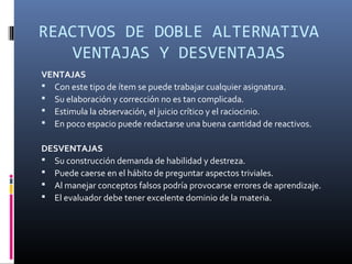 REACTVOS DE DOBLE ALTERNATIVA
    VENTAJAS Y DESVENTAJAS
VENTAJAS
 Con este tipo de ítem se puede trabajar cualquier asignatura.
 Su elaboración y corrección no es tan complicada.
 Estimula la observación, el juicio crítico y el raciocinio.
 En poco espacio puede redactarse una buena cantidad de reactivos.

DESVENTAJAS
 Su construcción demanda de habilidad y destreza.
 Puede caerse en el hábito de preguntar aspectos triviales.
 Al manejar conceptos falsos podría provocarse errores de aprendizaje.
 El evaluador debe tener excelente dominio de la materia.
 
