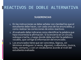 REACTIVOS DE DOBLE ALTERNATIVA

                          SUGERENCIAS

  1. En las instrucciones se debe señalar con claridad los que el
     estudiante debe hacer, con cada unos de los enunciados, y
     como realizar las correcciones de estos reactivos.
  2. Al evaluado debe indicarse como identificar la palabra que
     hace incorrecta la afirmación. Si la encierra en un círculo,
     subraya o tacha, y luego donde debe escribir la palabra o
     vocablo, que corrige la información del enunciado.
  3. Los enunciados tiene que ser concretos, lógicos, sin
     términos ambiguos ( a veces, algunos), o absolutos, (nunca,
     todo, siempre), y con un vocabularios acorde al nivel del
     estudiante evaluado.
 