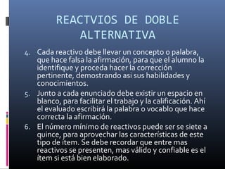 REACTVIOS DE DOBLE
              ALTERNATIVA
4. Cada reactivo debe llevar un concepto o palabra,
   que hace falsa la afirmación, para que el alumno la
   identifique y proceda hacer la corrección
   pertinente, demostrando asi sus habilidades y
   conocimientos.
5. Junto a cada enunciado debe existir un espacio en
   blanco, para facilitar el trabajo y la calificación. Ahí
   el evaluado escribirá la palabra o vocablo que hace
   correcta la afirmación.
6. El número mínimo de reactivos puede ser se siete a
   quince, para aprovechar las características de este
   tipo de ítem. Se debe recordar que entre mas
   reactivos se presenten, mas válido y confiable es el
   ítem si está bien elaborado.
 