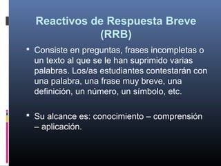 Reactivos de Respuesta Breve
               (RRB)
   Consiste en preguntas, frases incompletas o 
 
    un texto al que se le han suprimido varias 
    palabras. Los/as estudiantes contestarán con 
    una palabra, una frase muy breve, una 
    definición, un número, un símbolo, etc. 

   Su alcance es: conocimiento – comprensión 
    – aplicación.
 