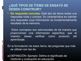 ¿QUÉ TIPOS DE ÍTEMS DE ENSAYO SE
 DEBEN CONSTRUIR?
• De respuesta concreta: Este tipo de ítems existe una
  respuesta corta y concisa. Su característica es solicitar
  una respuesta cuya información es fundamentalmente
  resultado de la memoria.

   Estos conceptos son estructurales de tal manera que
  proporcionan una información específica, que el
  maestro desea verificar como producto del
  aprendizaje.

En la formulación de estos ítems, las preguntas que más
  se utilizan son las de:

a) DEFINICIÓN: Ejemplo: Define el dignificado de
   medición y evaluación en educación.
 