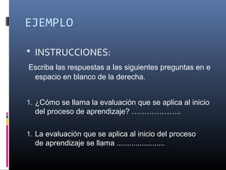 EJEMPLO

   INSTRUCCIONES:
Escriba las respuestas a las siguientes preguntas en e 
 espacio en blanco de la derecha.


1. ¿Cómo se llama la evaluación que se aplica al inicio 
    del proceso de aprendizaje? ………………..

1. La evaluación que se aplica al inicio del proceso 
    de aprendizaje se llama .......................
 