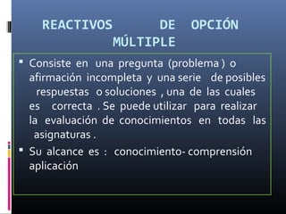 REACTIVOS          DE       OPCIÓN
                 MÚLTIPLE
 Consiste en una pregunta (problema ) o
  afirmación incompleta y una serie de posibles
    respuestas o soluciones , una de las cuales
  es correcta . Se puede utilizar para realizar
  la evaluación de conocimientos en todas las
   asignaturas .
 Su alcance es : conocimiento- comprensión
  aplicación
 