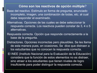 Cómo son los reactivos de opción múltiple?
Base del reactivo. Estímulo en forma de pregunta, enunciado 
  incompleto, imagen, una combinación de todas, etc. al cual 
  debe responder el examinado.
Alternativas. Opciones de las cuales se debe seleccionar la 
   respuesta correcta. Los reactivos pueden constar de 3, 4 o 5 
   alternativas.
Respuesta correcta. Opción que responde correctamente a la 
  base de la pregunta.
Distractores. Opciones incorrectas pero plausibles. Se les llama 
   de esta manera pues, en ocasiones, Se  dice que distraen a 
   los estudiantes que no conocen la respuesta correcta.
 El INEE (Instituto Nacional para la Evaluación de la Educación) 
   considera que la función de estos elementos no es distraer, 
   sino atraer a los estudiantes que tienen niveles de logro 
   insuficiente para poder distinguir la respuesta correcta.
 
