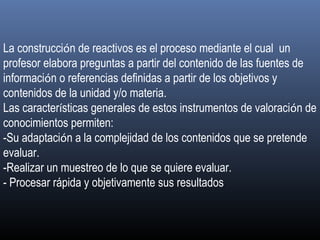 La construcción de reactivos es el proceso mediante el cual un
profesor elabora preguntas a partir del contenido de las fuentes de
información o referencias definidas a partir de los objetivos y
contenidos de la unidad y/o materia.
Las características generales de estos instrumentos de valoración de
conocimientos permiten:
-Su adaptación a la complejidad de los contenidos que se pretende
evaluar.
-Realizar un muestreo de lo que se quiere evaluar.
- Procesar rápida y objetivamente sus resultados 
 