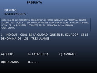 PREGUNTA

    EJEMPLO:
    INSTRUCCIONES :
CADA UNA DE LAS SIGUIENTES PREGUNTAS Y/O FRASES INCOMPLETAS PRESENTAN CUATRO
ALTERNATIVAS : A,B,C Y D . LEA CUIDADOSAMENTE CADA UNA DE ELLAS Y LUEGO ESCRIBA LA
LETRA DE LA RESPUESTA CORRECTA EN EL RECUADRO DE LA DERECHA
CADA UNA DE


1.- INDIQUE CÚAL ES LA CIUDAD QUE EN EL ECUADOR SE LE
DENOMINA DE LOS TRES JUANES



A) QUITO                B) LATACUNGA                  C) AMBATO

D)RIOBAMBA               R………..
 
 