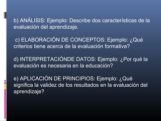 b) ANÁLISIS: Ejemplo: Describe dos características de la
evaluación del aprendizaje.

 c) ELABORACIÓN DE CONCEPTOS: Ejemplo: ¿Qué
criterios tiene acerca de la evaluación formativa?

d) INTERPRETACIÓNDE DATOS: Ejemplo: ¿Por qué la
evaluación es necesaria en la educación?

e) APLICACIÓN DE PRINCIPIOS: Ejemplo: ¿Qué
significa la validez de los resultados en la evaluación del
aprendizaje?
 