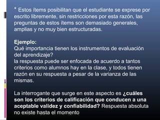 * Estos ítems posibilitan que el estudiante se exprese por
escrito libremente, sin restricciones por esta razón, las
preguntas de estos ítems son demasiado generales,
amplias y no muy bien estructuradas.

Ejemplo:
Qué importancia tienen los instrumentos de evaluación
del aprendizaje?
la respuesta puede ser enfocada de acuerdo a tantos
criterios como alumnos hay en la clase, y todos tienen
razón en su respuesta a pesar de la varianza de las
mismas.

La interrogante que surge en este aspecto es ¿cuáles
son los criterios de calificación que conducen a una
aceptable validez y confiabilidad? Respuesta absoluta
no existe hasta el momento
 