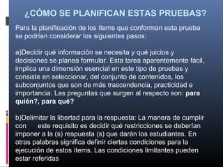¿CÓMO SE PLANIFICAN ESTAS PRUEBAS?
Para la planificación de los ítems que conforman esta prueba
se podrían considerar los siguientes pasos:

a)Decidir qué información se necesita y qué juicios y
decisiones se planea formular. Esta tarea aparentemente fácil,
implica una dimensión esencial en este tipo de pruebas y
consiste en seleccionar, del conjunto de contenidos, los
subconjuntos que son de más trascendencia, practicidad e
importancia. Las preguntas que surgen al respecto son: para
quién?, para qué?

b)Delimitar la libertad para la respuesta: La manera de cumplir
con     este requisito es decidir qué restricciones se deberían
imponer a la (s) respuesta (s) que darán los estudiantes. En
otras palabras significa definir ciertas condiciones para la
ejecución de estos ítems. Las condiciones limitantes pueden
estar referidas
 