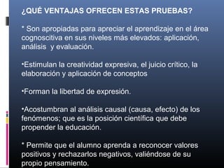 ¿QUÉ VENTAJAS OFRECEN ESTAS PRUEBAS?

* Son apropiadas para apreciar el aprendizaje en el área
cognoscitiva en sus niveles más elevados: aplicación,
análisis y evaluación.

•Estimulan la creatividad expresiva, el juicio crítico, la
elaboración y aplicación de conceptos

•Forman la libertad de expresión.

•Acostumbran al análisis causal (causa, efecto) de los
fenómenos; que es la posición científica que debe
propender la educación.

* Permite que el alumno aprenda a reconocer valores
positivos y rechazarlos negativos, valiéndose de su
propio pensamiento.
 
