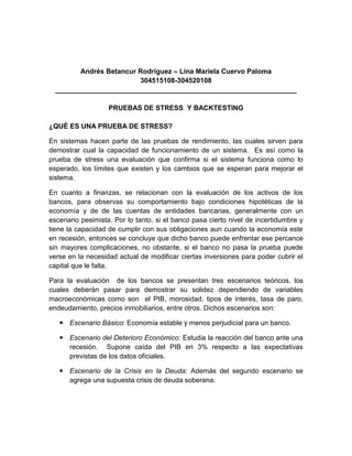 Andrés Betancur Rodríguez – Lina Mariela Cuervo Paloma
                         304515108-304520108
  _______________________________________________________________

                   PRUEBAS DE STRESS Y BACKTESTING

¿QUÉ ES UNA PRUEBA DE STRESS?

En sistemas hacen parte de las pruebas de rendimiento, las cuales sirven para
demostrar cual la capacidad de funcionamiento de un sistema. Es así como la
prueba de stress una evaluación que confirma si el sistema funciona como lo
esperado, los límites que existen y los cambios que se esperan para mejorar el
sistema.

En cuanto a finanzas, se relacionan con la evaluación de los activos de los
bancos, para observas su comportamiento bajo condiciones hipotéticas de la
economía y de de las cuentas de entidades bancarias, generalmente con un
escenario pesimista. Por lo tanto, si el banco pasa cierto nivel de incertidumbre y
tiene la capacidad de cumplir con sus obligaciones aun cuando la economía este
en recesión, entonces se concluye que dicho banco puede enfrentar ese percance
sin mayores complicaciones, no obstante, si el banco no pasa la prueba puede
verse en la necesidad actual de modificar ciertas inversiones para poder cubrir el
capital que le falta.

Para la evaluación de los bancos se presentan tres escenarios teóricos, los
cuales deberán pasar para demostrar su solidez dependiendo de variables
macroeconómicas como son el PIB, morosidad, tipos de interés, tasa de paro,
endeudamiento, precios inmobiliarios, entre otros. Dichos escenarios son:

    Escenario Básico: Economía estable y menos perjudicial para un banco.

    Escenario del Deterioro Económico: Estudia la reacción del banco ante una
     recesión. Supone caída del PIB en 3% respecto a las expectativas
     previstas de los datos oficiales.

    Escenario de la Crisis en la Deuda: Además del segundo escenario se
     agrega una supuesta crisis de deuda soberana.
 