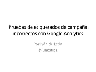 Pruebas de etiquetados de campaña
incorrectos con Google Analytics
Por Iván de León
@unostips

 