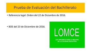 Prueba de Evaluación del Bachillerato
• Referencia legal: Orden del 22 de Diciembre de 2016.
• BOE del 23 de Diciembre de 2016.
 
