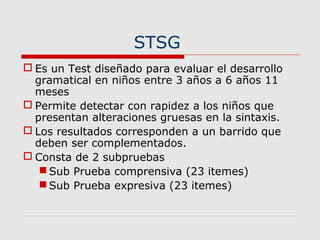 STSG
 Es un Test diseñado para evaluar el desarrollo
gramatical en niños entre 3 años a 6 años 11
meses
 Permite detectar con rapidez a los niños que
presentan alteraciones gruesas en la sintaxis.
 Los resultados corresponden a un barrido que
deben ser complementados.
 Consta de 2 subpruebas
 Sub Prueba comprensiva (23 itemes)
 Sub Prueba expresiva (23 itemes)
 