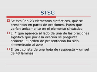 STSG
 Se evalúan 23 elementos sintácticos, que se
presentan en pares de oraciones. Pares que
varían únicamente en el elemento sintáctico.
 El * que aparece al lado de una de las oraciones
significa que por esa oración se pregunta
primero. El orden de presentación ha sido
determinado al azar
 El test consta de una hoja de respuesta y un set
de 48 láminas.
 