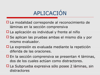APLICACIÓN
 La modalidad corresponde al reconocimiento de
láminas en la sección comprensiva
 La aplicación es individual y frente al niño
 Se aplican las pruebas ambas el mismo día y por
mismo evaluador.
 La expresión es evaluada mediante la repetición
diferida de las oraciones.
 En la sección comprensiva se presentan 4 láminas,
dos de los cuales actúan como distractores.
 La Subprueba expresiva sólo posee 2 láminas, sin
distractores
 