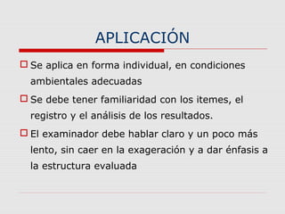 APLICACIÓN
 Se aplica en forma individual, en condiciones
ambientales adecuadas
 Se debe tener familiaridad con los itemes, el
registro y el análisis de los resultados.
 El examinador debe hablar claro y un poco más
lento, sin caer en la exageración y a dar énfasis a
la estructura evaluada
 