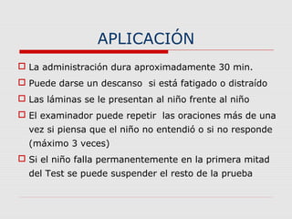 APLICACIÓN
 La administración dura aproximadamente 30 min.
 Puede darse un descanso si está fatigado o distraído
 Las láminas se le presentan al niño frente al niño
 El examinador puede repetir las oraciones más de una
vez si piensa que el niño no entendió o si no responde
(máximo 3 veces)
 Si el niño falla permanentemente en la primera mitad
del Test se puede suspender el resto de la prueba
 