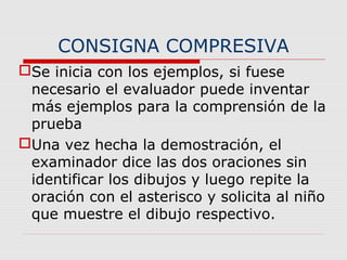 CONSIGNA COMPRESIVA
Se inicia con los ejemplos, si fuese
necesario el evaluador puede inventar
más ejemplos para la comprensión de la
prueba
Una vez hecha la demostración, el
examinador dice las dos oraciones sin
identificar los dibujos y luego repite la
oración con el asterisco y solicita al niño
que muestre el dibujo respectivo.
 