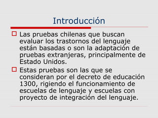 Introducción
 Las pruebas chilenas que buscan
evaluar los trastornos del lenguaje
están basadas o son la adaptación de
pruebas extranjeras, principalmente de
Estado Unidos.
 Estas pruebas son las que se
consideran por el decreto de educación
1300, rigiendo el funcionamiento de
escuelas de lenguaje y escuelas con
proyecto de integración del lenguaje.
 