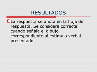 RESULTADOS
La respuesta se anota en la hoja de
respuesta. Se considera correcta
cuando señala el dibujo
correspondiente al estímulo verbal
presentado.
 
