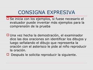 CONSIGNA EXPRESIVA
 Se inicia con los ejemplos, si fuese necesario el
evaluador puede inventar más ejemplos para la
comprensión de la prueba
 Una vez hecha la demostración, el examinador
dice las dos oraciones sin identificar los dibujos y
luego señalando el dibujo que representa la
oración con el asterisco le pide al niño reproducir
la oración.
 Después le solicita reproducir la siguiente.
 