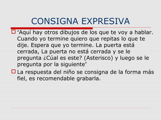 CONSIGNA EXPRESIVA
 “Aquí hay otros dibujos de los que te voy a hablar.
Cuando yo termine quiero que repitas lo que te
dije. Espera que yo termine. La puerta está
cerrada, La puerta no está cerrada y se le
pregunta ¿Cúal es este? (Asterisco) y luego se le
pregunta por la siguiente”
 La respuesta del niño se consigna de la forma más
fiel, es recomendable grabarla.
 