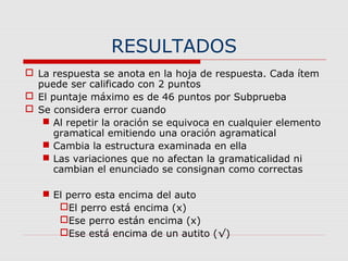 RESULTADOS
 La respuesta se anota en la hoja de respuesta. Cada ítem
puede ser calificado con 2 puntos
 El puntaje máximo es de 46 puntos por Subprueba
 Se considera error cuando
 Al repetir la oración se equivoca en cualquier elemento
gramatical emitiendo una oración agramatical
 Cambia la estructura examinada en ella
 Las variaciones que no afectan la gramaticalidad ni
cambian el enunciado se consignan como correctas
 El perro esta encima del auto
El perro está encima (x)
Ese perro están encima (x)
Ese está encima de un autito (√)
 