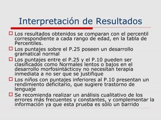 Interpretación de Resultados
 Los resultados obtenidos se comparan con el percentil
correspondiente a cada rango de edad, en la tabla de
Percentiles.
 Los puntajes sobre el P.25 poseen un desarrollo
gramatical normal
 Los puntajes entre el P.25 y el P.10 pueden ser
clasificados como Normales lentos o bajos en el
desarrollo morfosintácticoy no necesitan terapia
inmediata a no ser que se justifique
 Los niños con puntajes inferiores al P.10 presentan un
rendimiento deficitario, que sugiere trastorno de
lenguaje
 Se recomienda realizar un análisis cualitativo de los
errores más frecuentes y constantes, y complementar la
información ya que esta prueba es sólo un barrido
 