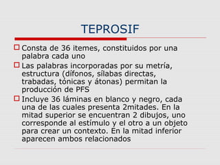 TEPROSIF
 Consta de 36 itemes, constituidos por una
palabra cada uno
 Las palabras incorporadas por su metría,
estructura (dífonos, sílabas directas,
trabadas, tónicas y átonas) permitan la
producción de PFS
 Incluye 36 láminas en blanco y negro, cada
una de las cuales presenta 2mitades. En la
mitad superior se encuentran 2 dibujos, uno
corresponde al estímulo y el otro a un objeto
para crear un contexto. En la mitad inferior
aparecen ambos relacionados
 