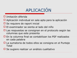 APLICACIÓN
 Imitación diferida
 Aplicación individual en sala apta para la aplicación
 Se requiere de raport inicial
 El examinador se sienta al lado del niño
 Las respuestas se consignan en el protocolo según las
columnas que este presenta
 En la columna final se contabilizan los PSF realizados
en cada palabra
 La sumatoria de todos ellos se consigna en el Puntaje
Total
 Se sugiere realizar un análisis cualitativo
 