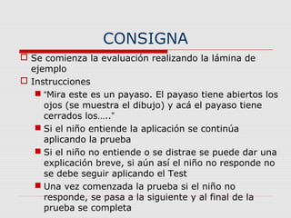 CONSIGNA
 Se comienza la evaluación realizando la lámina de
ejemplo
 Instrucciones
 “Mira este es un payaso. El payaso tiene abiertos los
ojos (se muestra el dibujo) y acá el payaso tiene
cerrados los…..”
 Si el niño entiende la aplicación se continúa
aplicando la prueba
 Si el niño no entiende o se distrae se puede dar una
explicación breve, si aún así el niño no responde no
se debe seguir aplicando el Test
 Una vez comenzada la prueba si el niño no
responde, se pasa a la siguiente y al final de la
prueba se completa
 