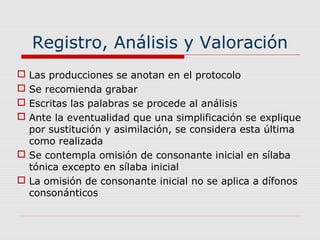Registro, Análisis y Valoración
 Las producciones se anotan en el protocolo
 Se recomienda grabar
 Escritas las palabras se procede al análisis
 Ante la eventualidad que una simplificación se explique
por sustitución y asimilación, se considera esta última
como realizada
 Se contempla omisión de consonante inicial en sílaba
tónica excepto en sílaba inicial
 La omisión de consonante inicial no se aplica a dífonos
consonánticos
 