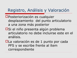 Registro, Análisis y Valoración
Posteriorización es cualquier
desplazamiento del punto articulatorio
a una zona más posterior
Si el niño presenta algún problema
articulatorio no debe incluirse este en el
análisis.
La valoración es de 1 punto por cada
PFS y se escribe frente al ítem
correspondiente
 