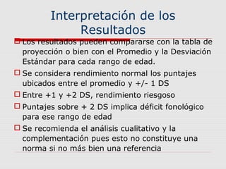Interpretación de los
Resultados
 Los resultados pueden compararse con la tabla de
proyección o bien con el Promedio y la Desviación
Estándar para cada rango de edad.
 Se considera rendimiento normal los puntajes
ubicados entre el promedio y +/- 1 DS
 Entre +1 y +2 DS, rendimiento riesgoso
 Puntajes sobre + 2 DS implica déficit fonológico
para ese rango de edad
 Se recomienda el análisis cualitativo y la
complementación pues esto no constituye una
norma si no más bien una referencia
 