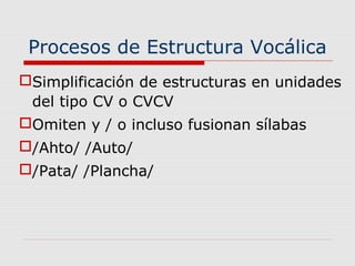 Procesos de Estructura Vocálica
Simplificación de estructuras en unidades
del tipo CV o CVCV
Omiten y / o incluso fusionan sílabas
/Ahto/ /Auto/
/Pata/ /Plancha/
 